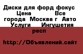 Диски для форд фокус › Цена ­ 6 000 - Все города, Москва г. Авто » Услуги   . Ингушетия респ.